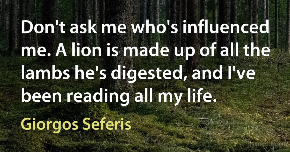 Don't ask me who's influenced me. A lion is made up of all the lambs he's digested, and I've been reading all my life. (Giorgos Seferis)