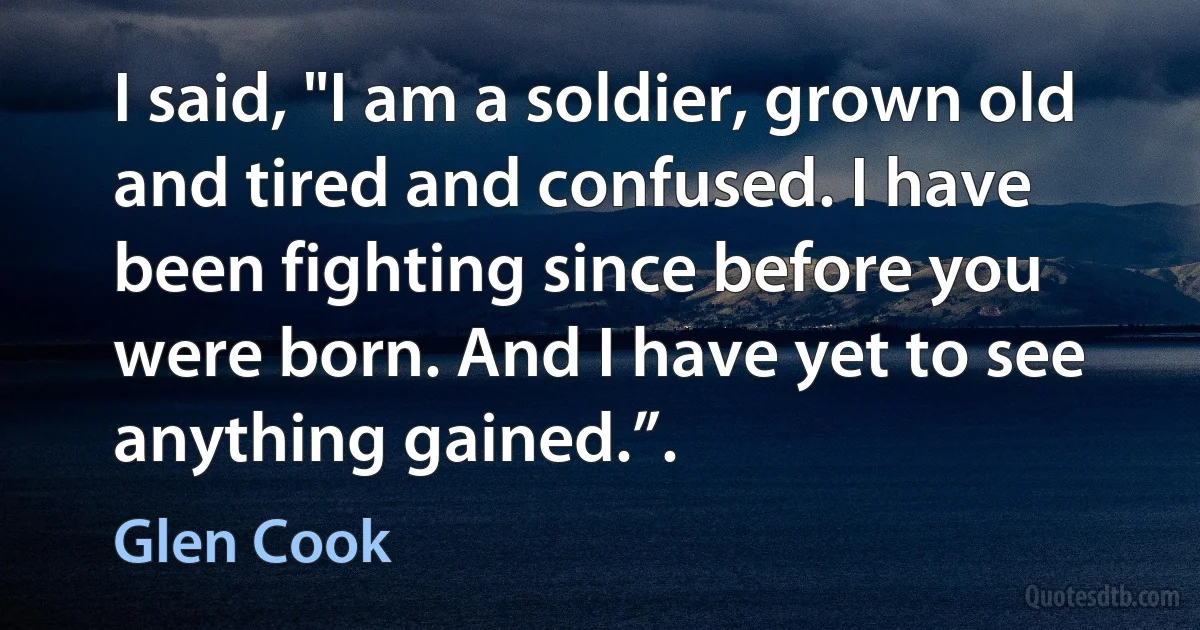 I said, "I am a soldier, grown old and tired and confused. I have been fighting since before you were born. And I have yet to see anything gained.”. (Glen Cook)