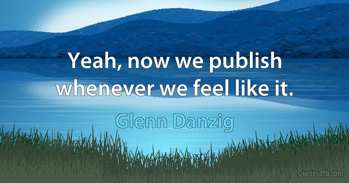 Yeah, now we publish whenever we feel like it. (Glenn Danzig)