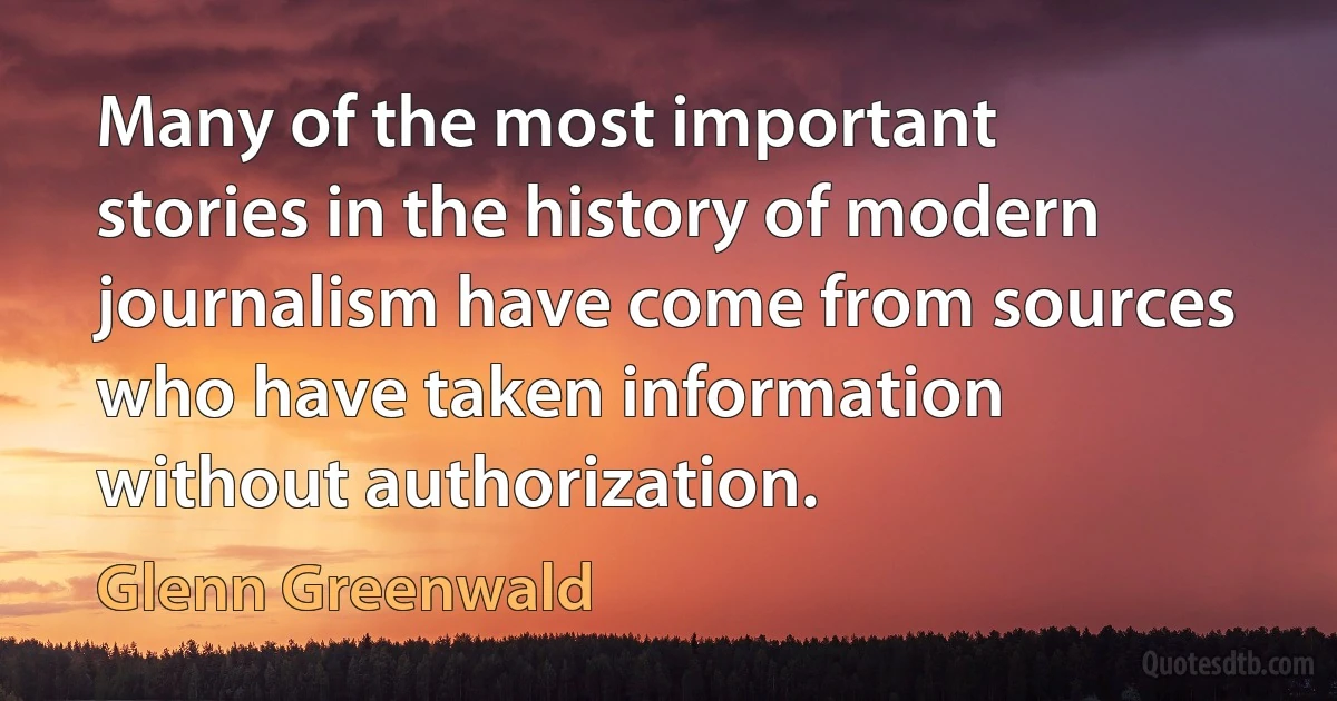 Many of the most important stories in the history of modern journalism have come from sources who have taken information without authorization. (Glenn Greenwald)