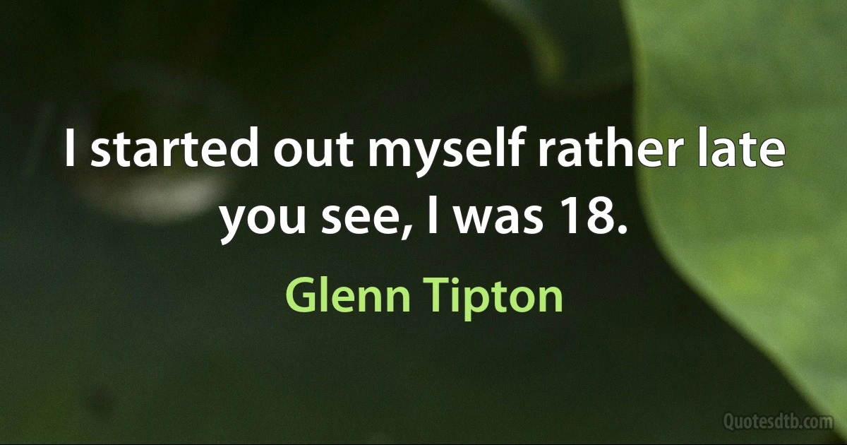 I started out myself rather late you see, I was 18. (Glenn Tipton)