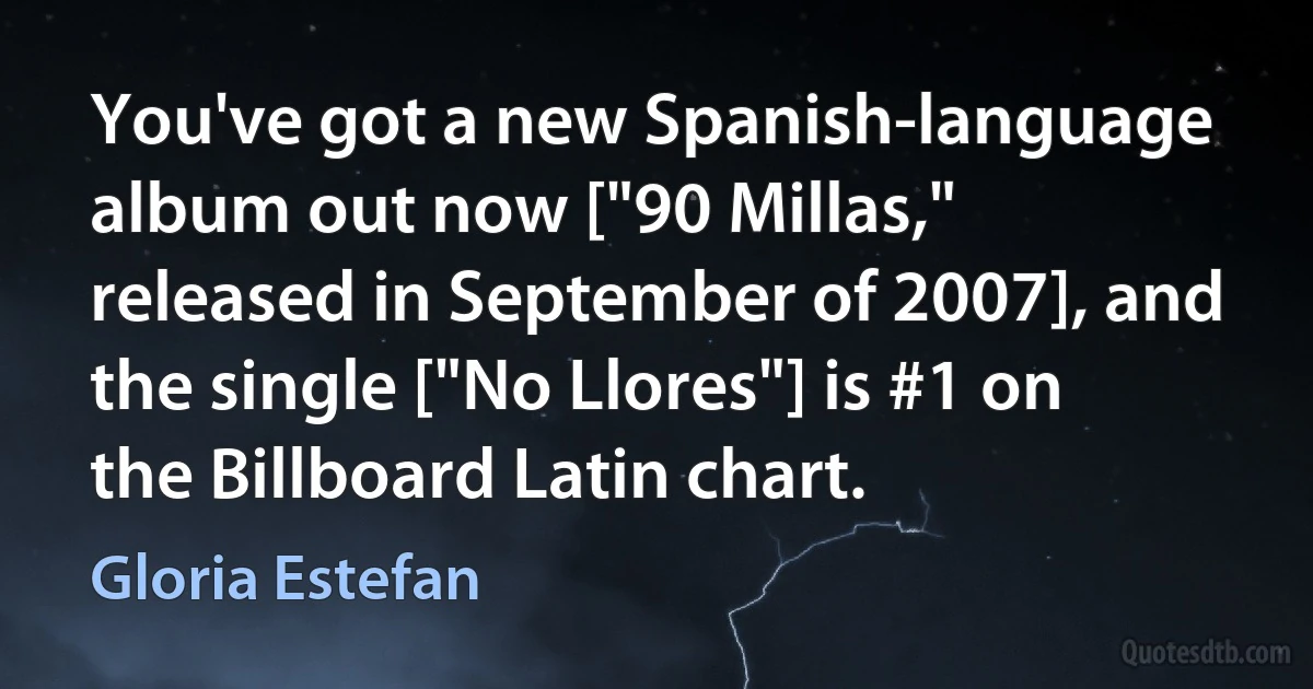 You've got a new Spanish-language album out now ["90 Millas," released in September of 2007], and the single ["No Llores"] is #1 on the Billboard Latin chart. (Gloria Estefan)