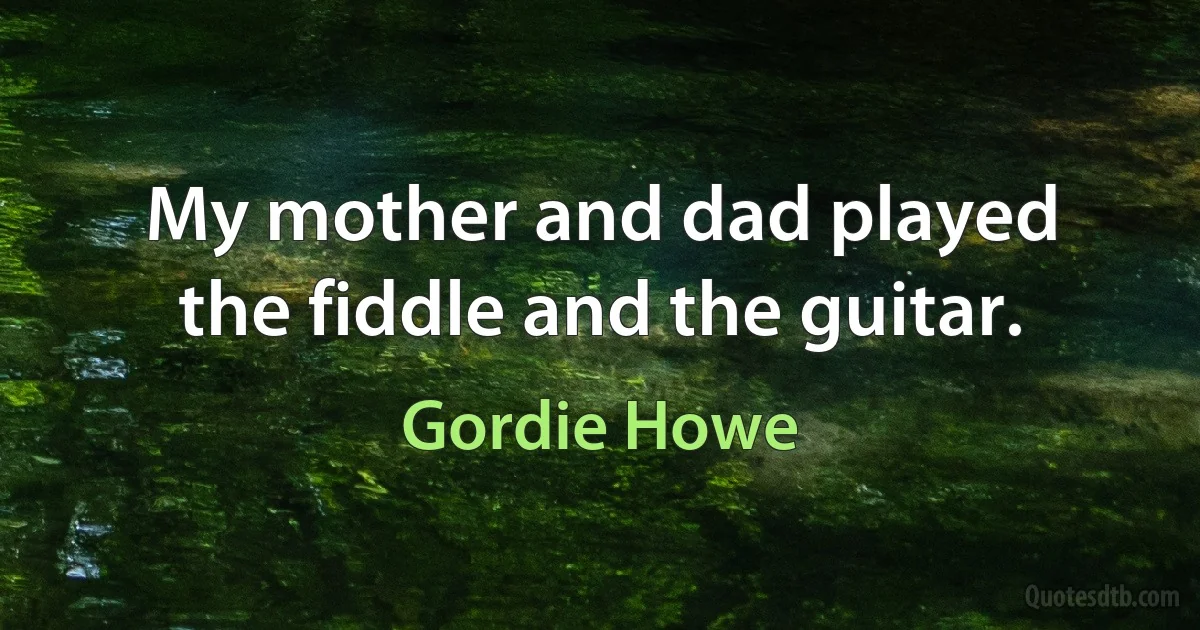 My mother and dad played the fiddle and the guitar. (Gordie Howe)