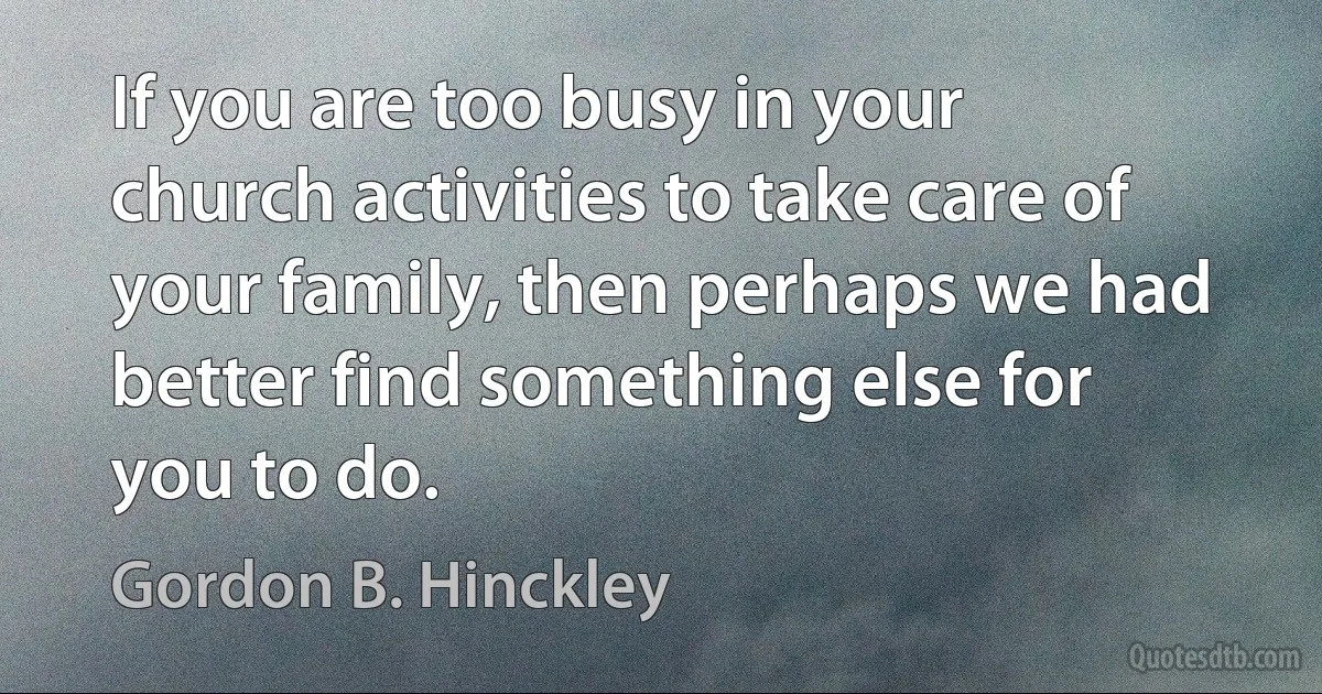 If you are too busy in your church activities to take care of your family, then perhaps we had better find something else for you to do. (Gordon B. Hinckley)