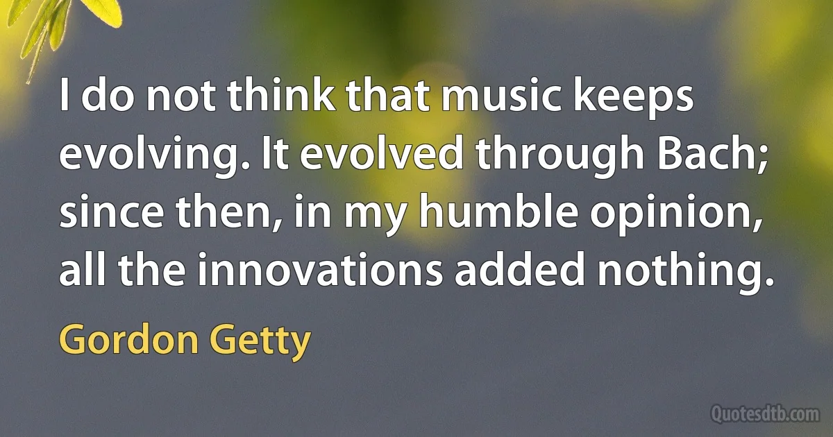 I do not think that music keeps evolving. It evolved through Bach; since then, in my humble opinion, all the innovations added nothing. (Gordon Getty)