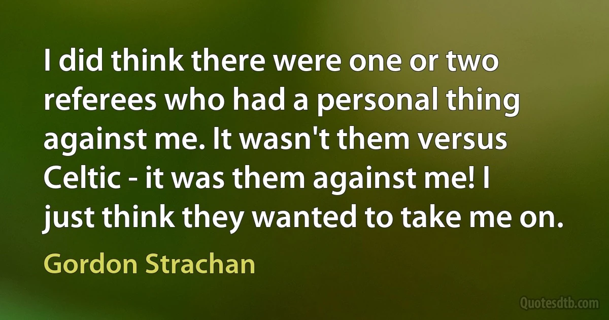 I did think there were one or two referees who had a personal thing against me. It wasn't them versus Celtic - it was them against me! I just think they wanted to take me on. (Gordon Strachan)