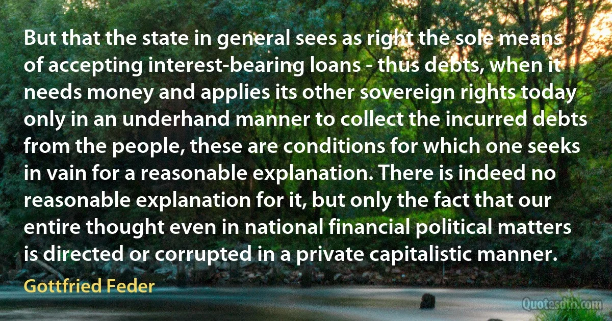 But that the state in general sees as right the sole means of accepting interest-bearing loans - thus debts, when it needs money and applies its other sovereign rights today only in an underhand manner to collect the incurred debts from the people, these are conditions for which one seeks in vain for a reasonable explanation. There is indeed no reasonable explanation for it, but only the fact that our entire thought even in national financial political matters is directed or corrupted in a private capitalistic manner. (Gottfried Feder)