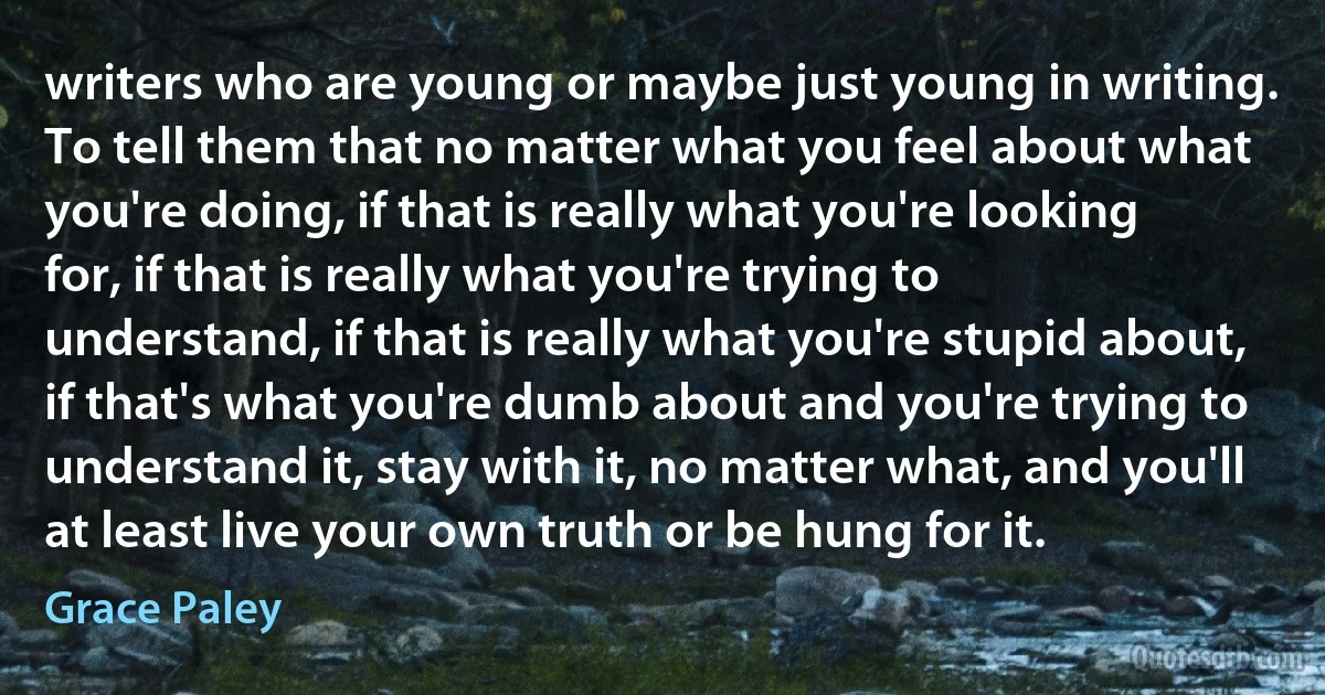 writers who are young or maybe just young in writing. To tell them that no matter what you feel about what you're doing, if that is really what you're looking for, if that is really what you're trying to understand, if that is really what you're stupid about, if that's what you're dumb about and you're trying to understand it, stay with it, no matter what, and you'll at least live your own truth or be hung for it. (Grace Paley)