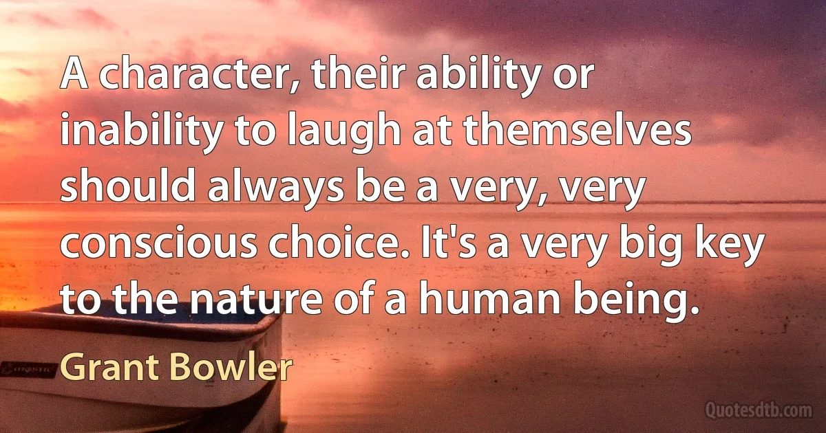 A character, their ability or inability to laugh at themselves should always be a very, very conscious choice. It's a very big key to the nature of a human being. (Grant Bowler)