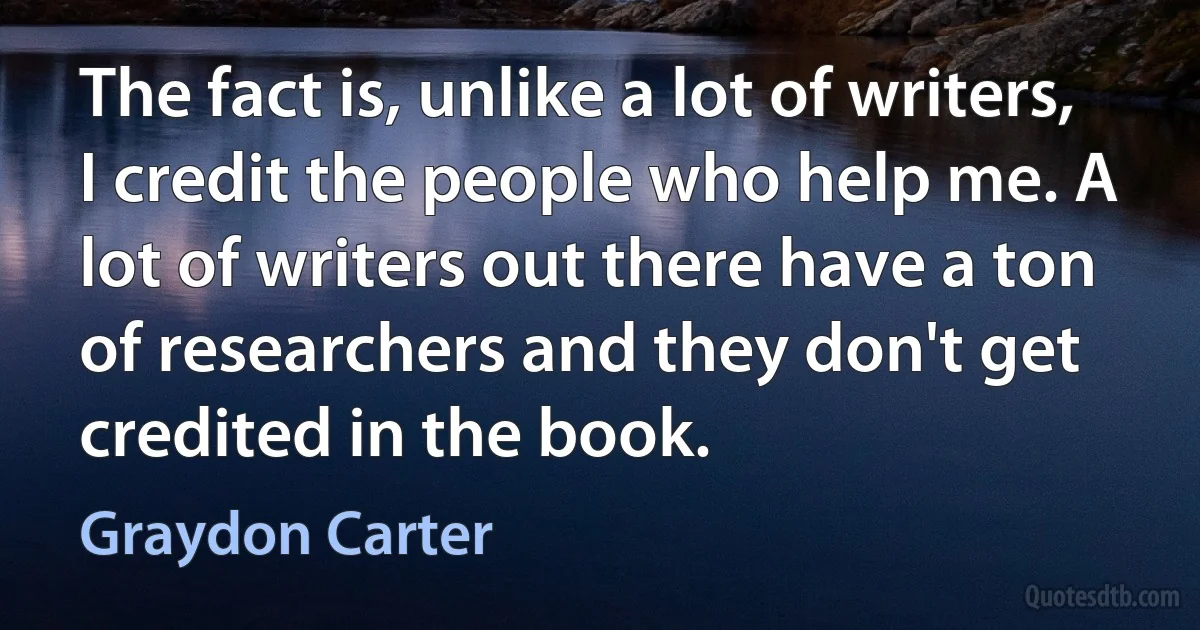 The fact is, unlike a lot of writers, I credit the people who help me. A lot of writers out there have a ton of researchers and they don't get credited in the book. (Graydon Carter)