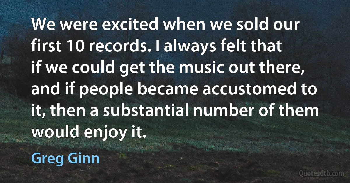 We were excited when we sold our first 10 records. I always felt that if we could get the music out there, and if people became accustomed to it, then a substantial number of them would enjoy it. (Greg Ginn)