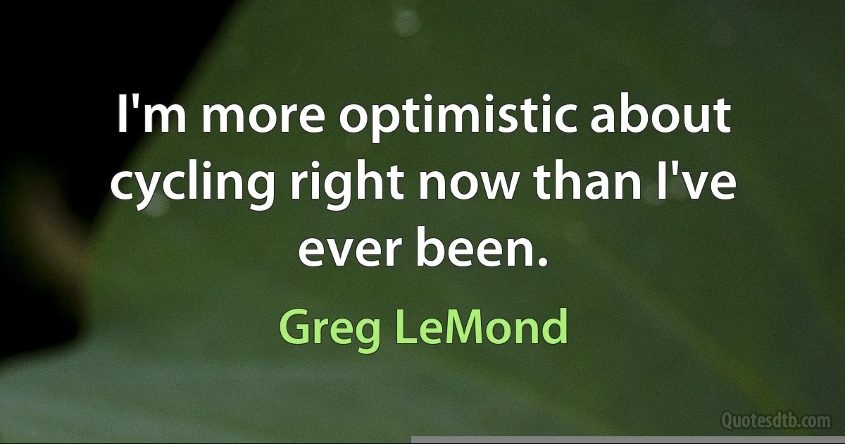 I'm more optimistic about cycling right now than I've ever been. (Greg LeMond)