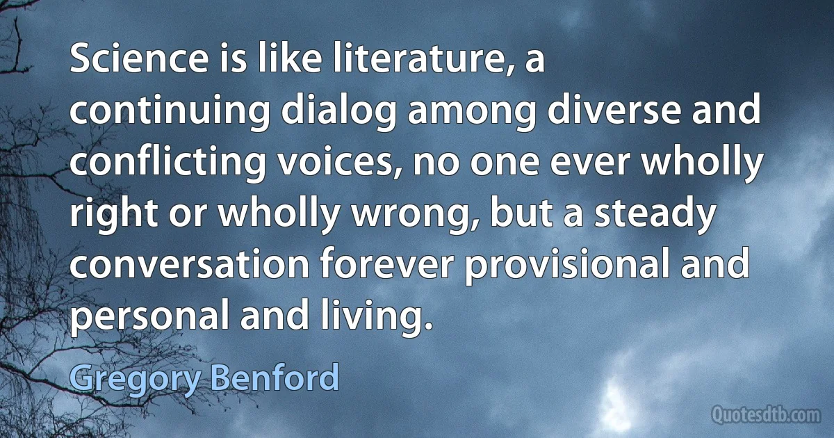 Science is like literature, a continuing dialog among diverse and conflicting voices, no one ever wholly right or wholly wrong, but a steady conversation forever provisional and personal and living. (Gregory Benford)