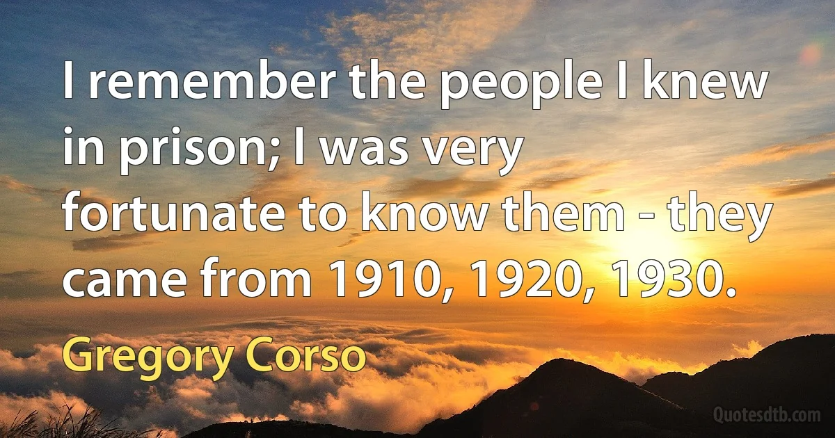 I remember the people I knew in prison; I was very fortunate to know them - they came from 1910, 1920, 1930. (Gregory Corso)