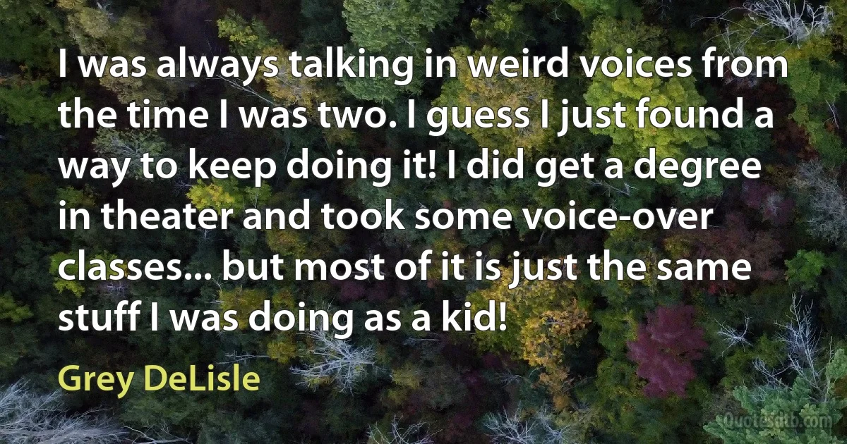 I was always talking in weird voices from the time I was two. I guess I just found a way to keep doing it! I did get a degree in theater and took some voice-over classes... but most of it is just the same stuff I was doing as a kid! (Grey DeLisle)