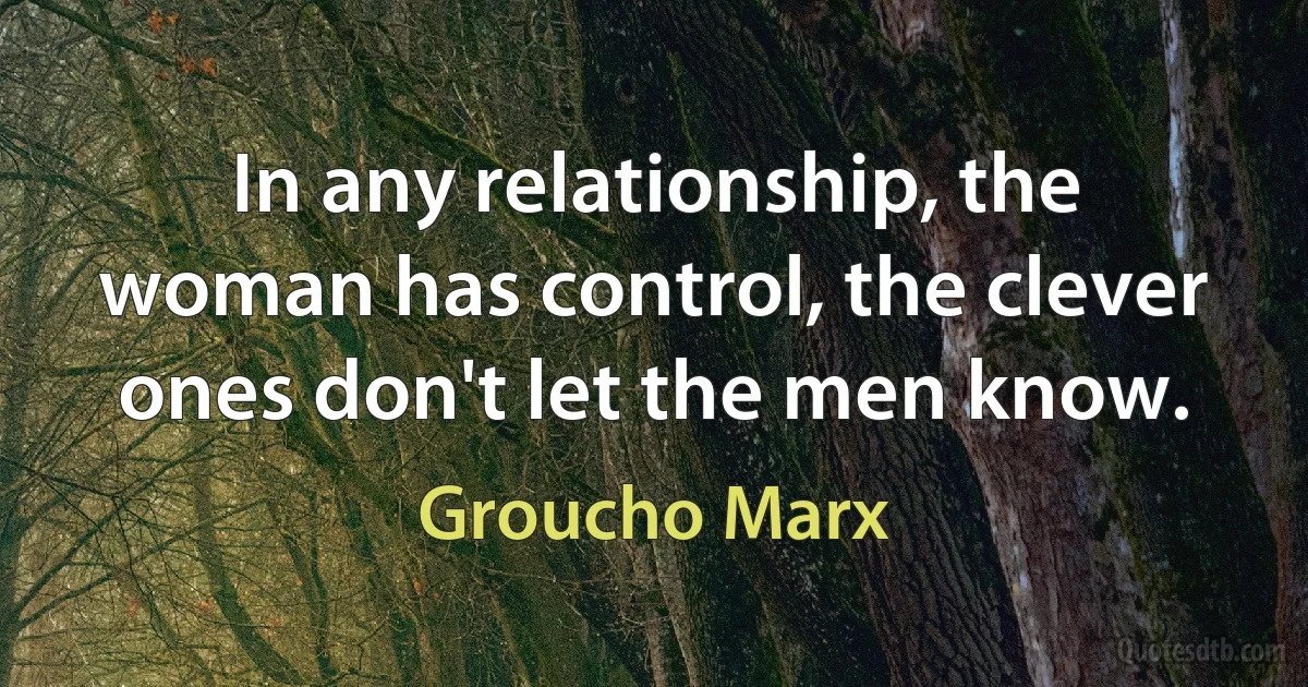 In any relationship, the woman has control, the clever ones don't let the men know. (Groucho Marx)