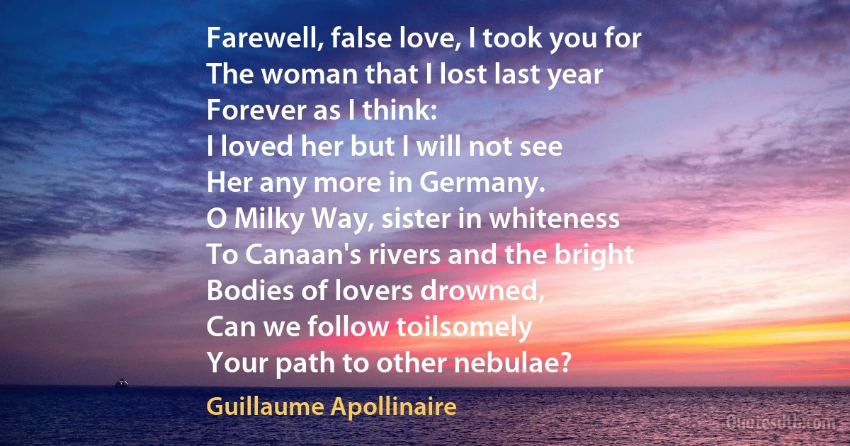 Farewell, false love, I took you for
The woman that I lost last year
Forever as I think:
I loved her but I will not see
Her any more in Germany.
O Milky Way, sister in whiteness
To Canaan's rivers and the bright
Bodies of lovers drowned,
Can we follow toilsomely
Your path to other nebulae? (Guillaume Apollinaire)