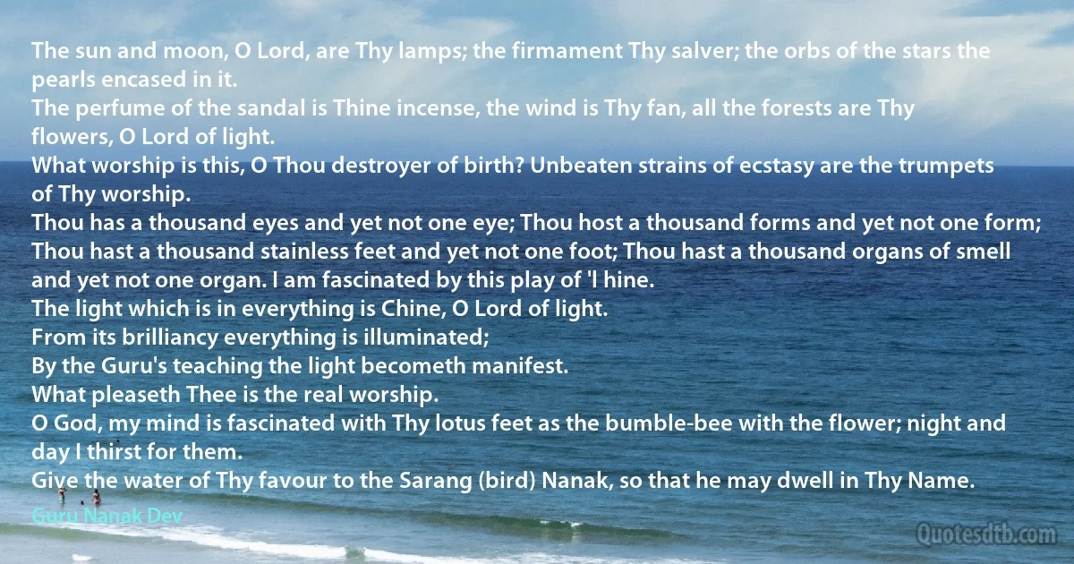 The sun and moon, O Lord, are Thy lamps; the firmament Thy salver; the orbs of the stars the pearls encased in it.
The perfume of the sandal is Thine incense, the wind is Thy fan, all the forests are Thy flowers, O Lord of light.
What worship is this, O Thou destroyer of birth? Unbeaten strains of ecstasy are the trumpets of Thy worship.
Thou has a thousand eyes and yet not one eye; Thou host a thousand forms and yet not one form;
Thou hast a thousand stainless feet and yet not one foot; Thou hast a thousand organs of smell and yet not one organ. I am fascinated by this play of 'l hine.
The light which is in everything is Chine, O Lord of light.
From its brilliancy everything is illuminated;
By the Guru's teaching the light becometh manifest.
What pleaseth Thee is the real worship.
O God, my mind is fascinated with Thy lotus feet as the bumble-bee with the flower; night and day I thirst for them.
Give the water of Thy favour to the Sarang (bird) Nanak, so that he may dwell in Thy Name. (Guru Nanak Dev)