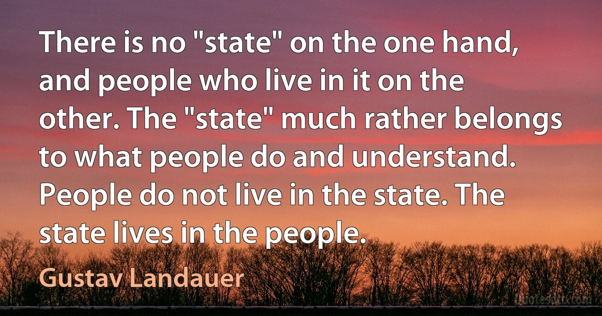 There is no "state" on the one hand, and people who live in it on the other. The "state" much rather belongs to what people do and understand. People do not live in the state. The state lives in the people. (Gustav Landauer)