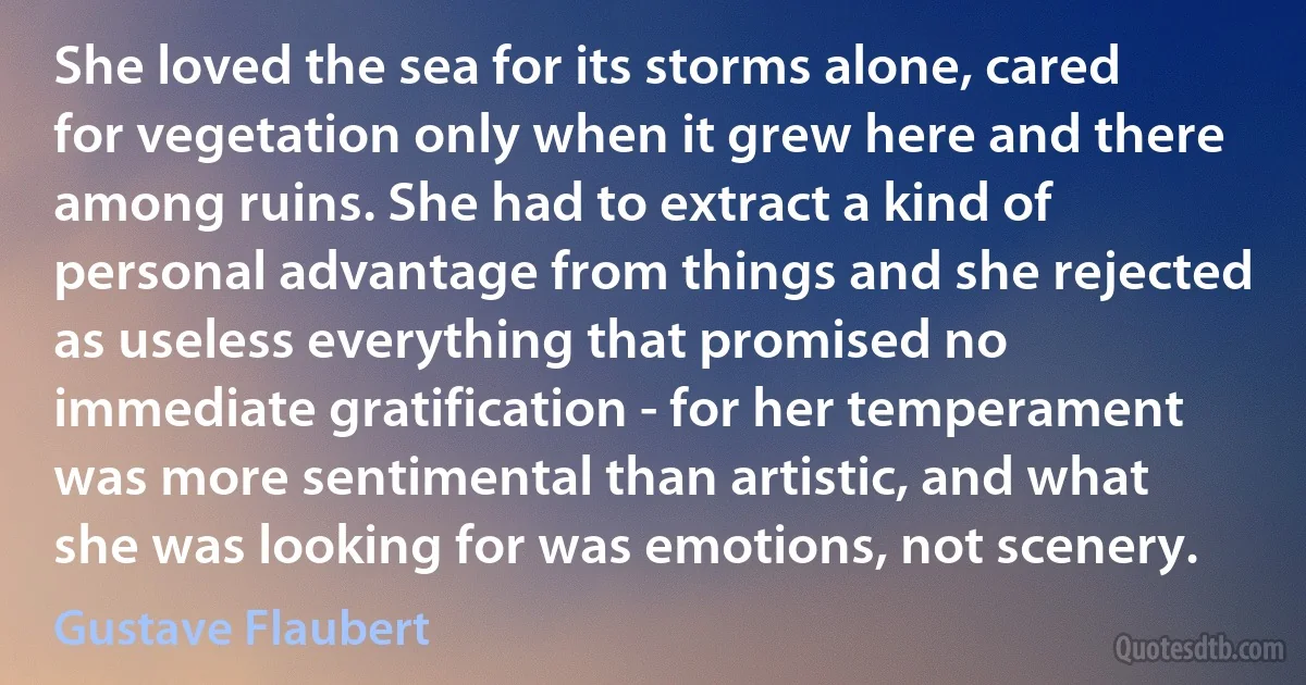 She loved the sea for its storms alone, cared for vegetation only when it grew here and there among ruins. She had to extract a kind of personal advantage from things and she rejected as useless everything that promised no immediate gratification - for her temperament was more sentimental than artistic, and what she was looking for was emotions, not scenery. (Gustave Flaubert)