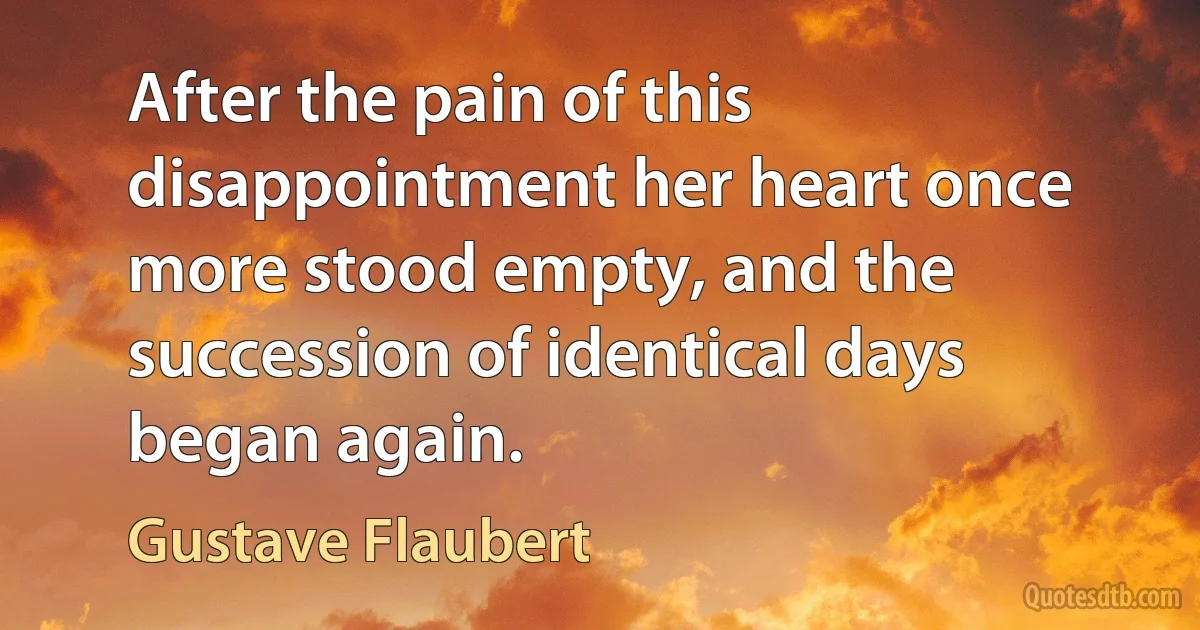 After the pain of this disappointment her heart once more stood empty, and the succession of identical days began again. (Gustave Flaubert)