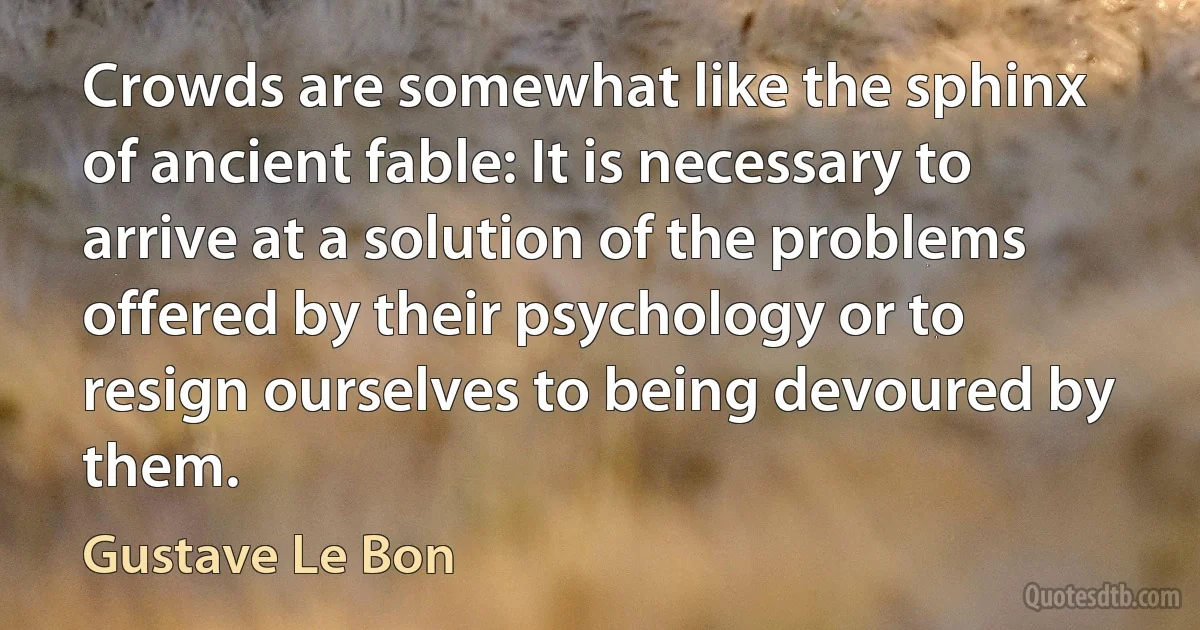 Crowds are somewhat like the sphinx of ancient fable: It is necessary to arrive at a solution of the problems offered by their psychology or to resign ourselves to being devoured by them. (Gustave Le Bon)