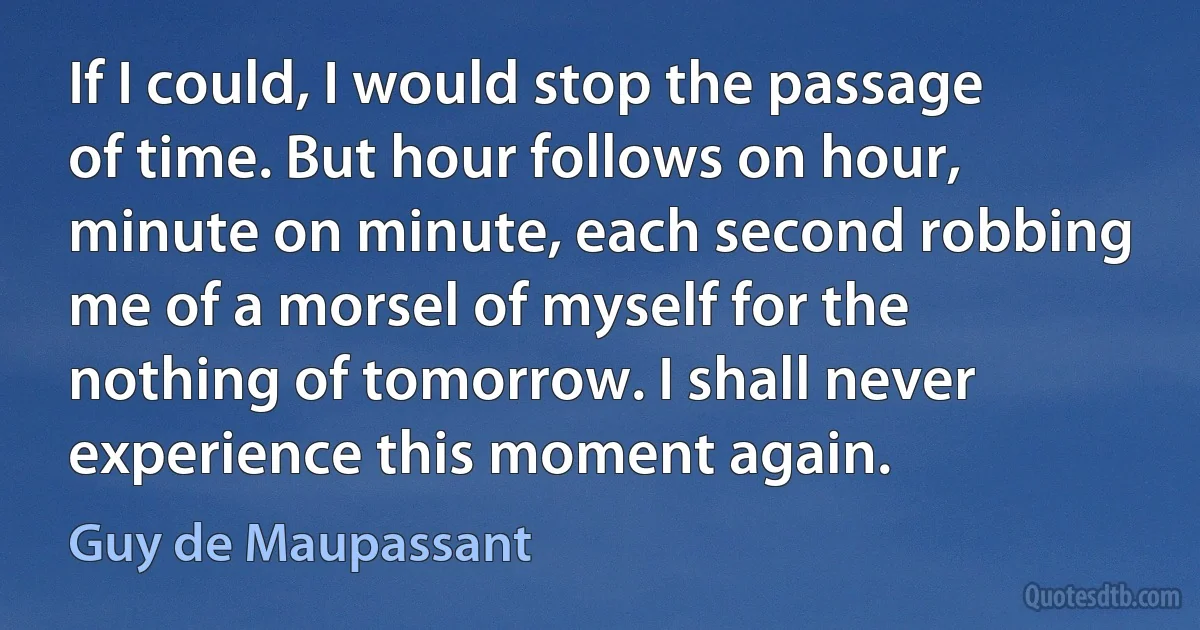 If I could, I would stop the passage of time. But hour follows on hour, minute on minute, each second robbing me of a morsel of myself for the nothing of tomorrow. I shall never experience this moment again. (Guy de Maupassant)