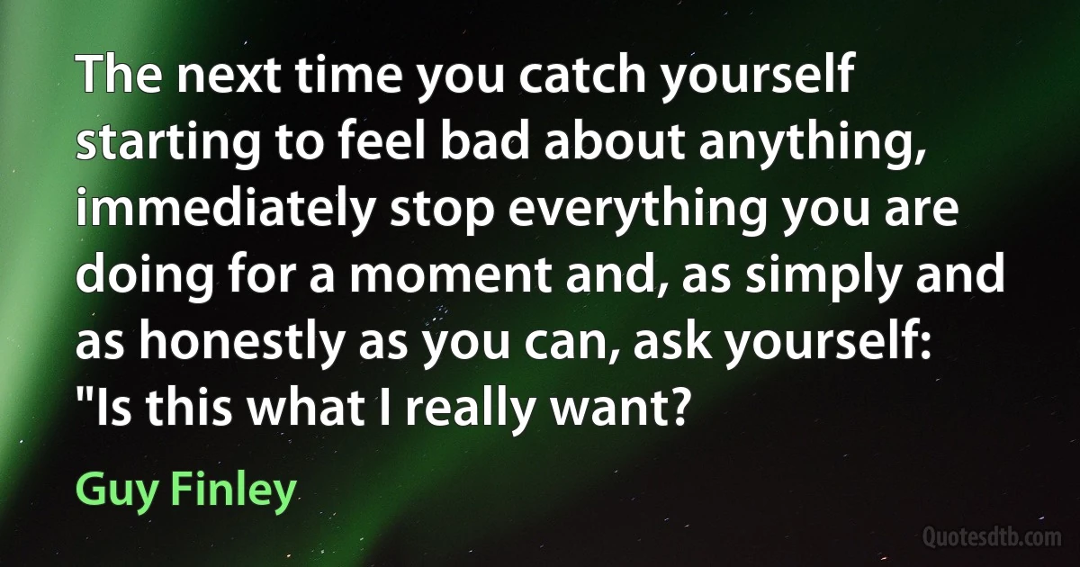 The next time you catch yourself starting to feel bad about anything, immediately stop everything you are doing for a moment and, as simply and as honestly as you can, ask yourself: "Is this what I really want? (Guy Finley)