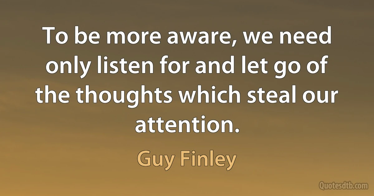 To be more aware, we need only listen for and let go of the thoughts which steal our attention. (Guy Finley)