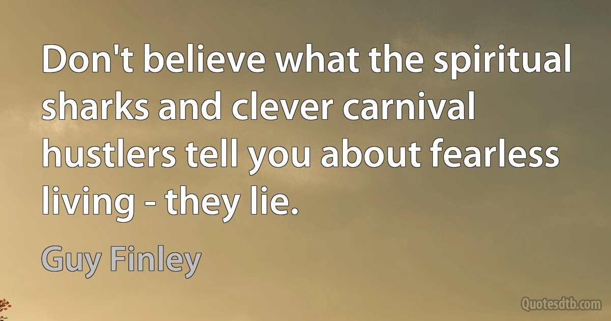 Don't believe what the spiritual sharks and clever carnival hustlers tell you about fearless living - they lie. (Guy Finley)