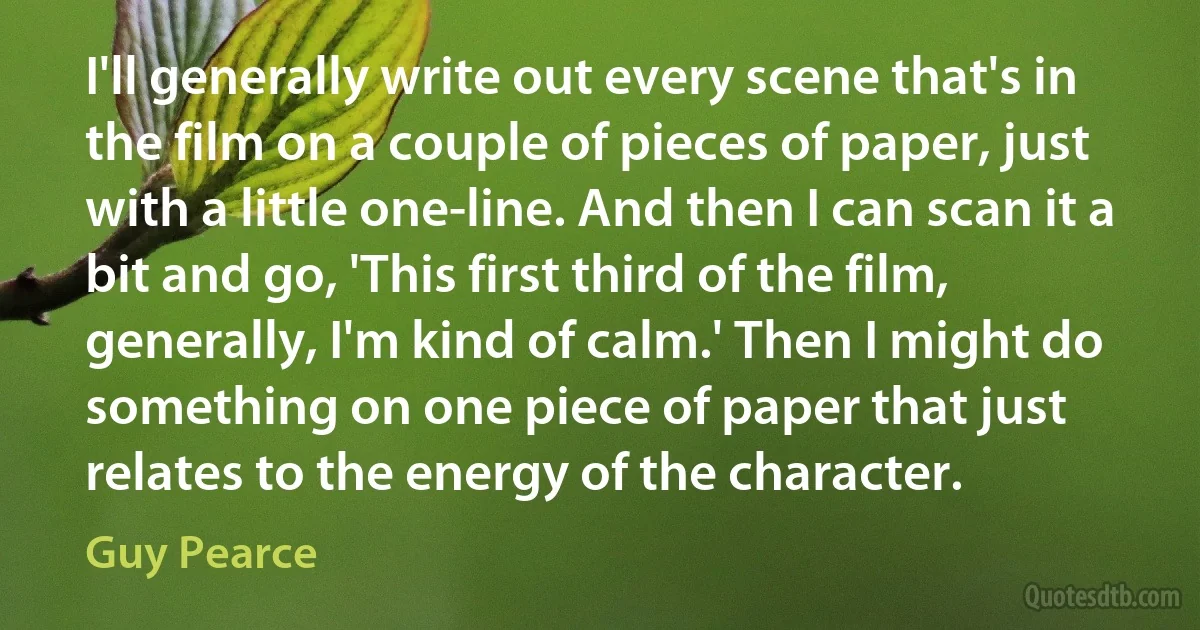 I'll generally write out every scene that's in the film on a couple of pieces of paper, just with a little one-line. And then I can scan it a bit and go, 'This first third of the film, generally, I'm kind of calm.' Then I might do something on one piece of paper that just relates to the energy of the character. (Guy Pearce)