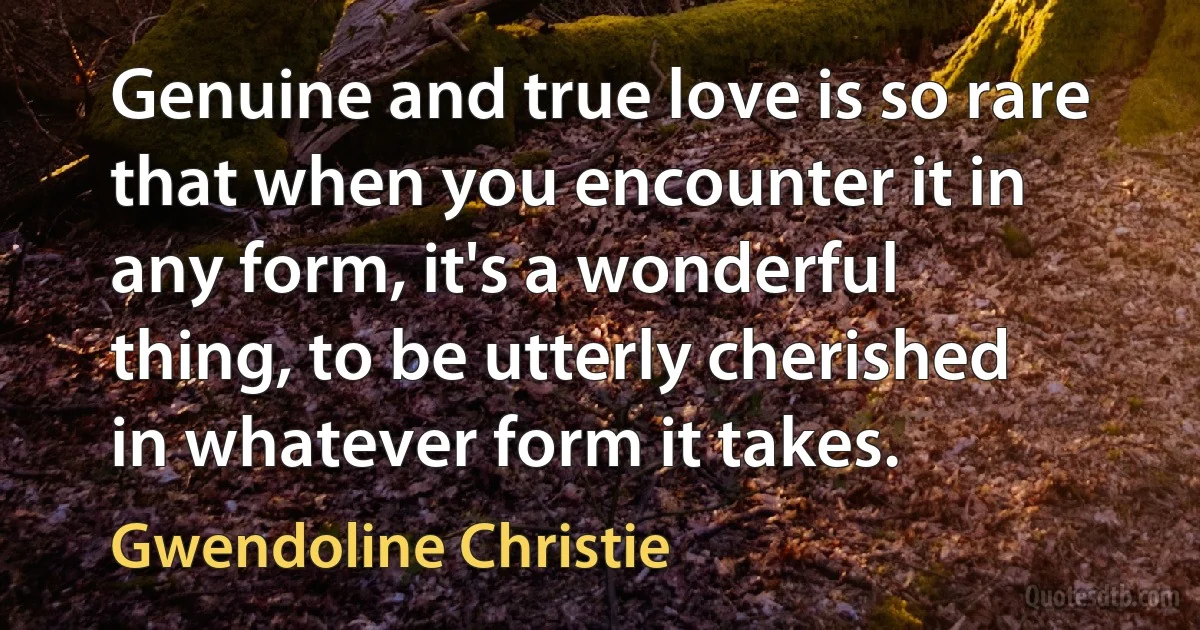 Genuine and true love is so rare that when you encounter it in any form, it's a wonderful thing, to be utterly cherished in whatever form it takes. (Gwendoline Christie)