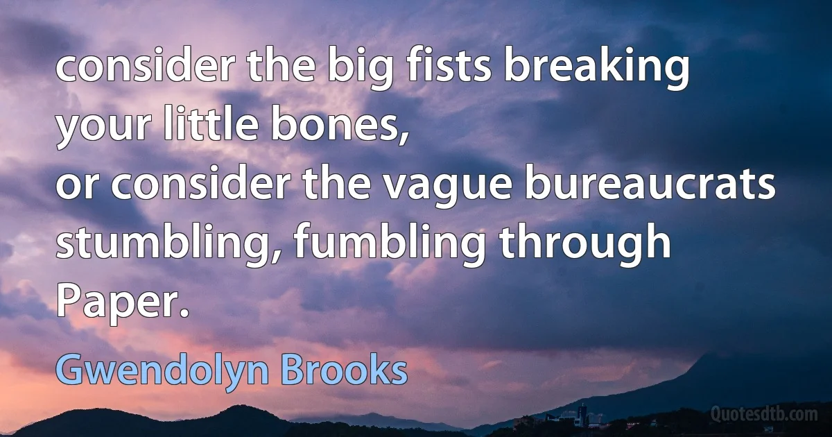 consider the big fists breaking your little bones,
or consider the vague bureaucrats
stumbling, fumbling through Paper. (Gwendolyn Brooks)