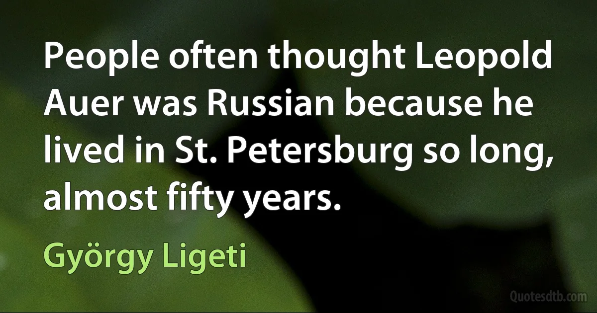 People often thought Leopold Auer was Russian because he lived in St. Petersburg so long, almost fifty years. (György Ligeti)