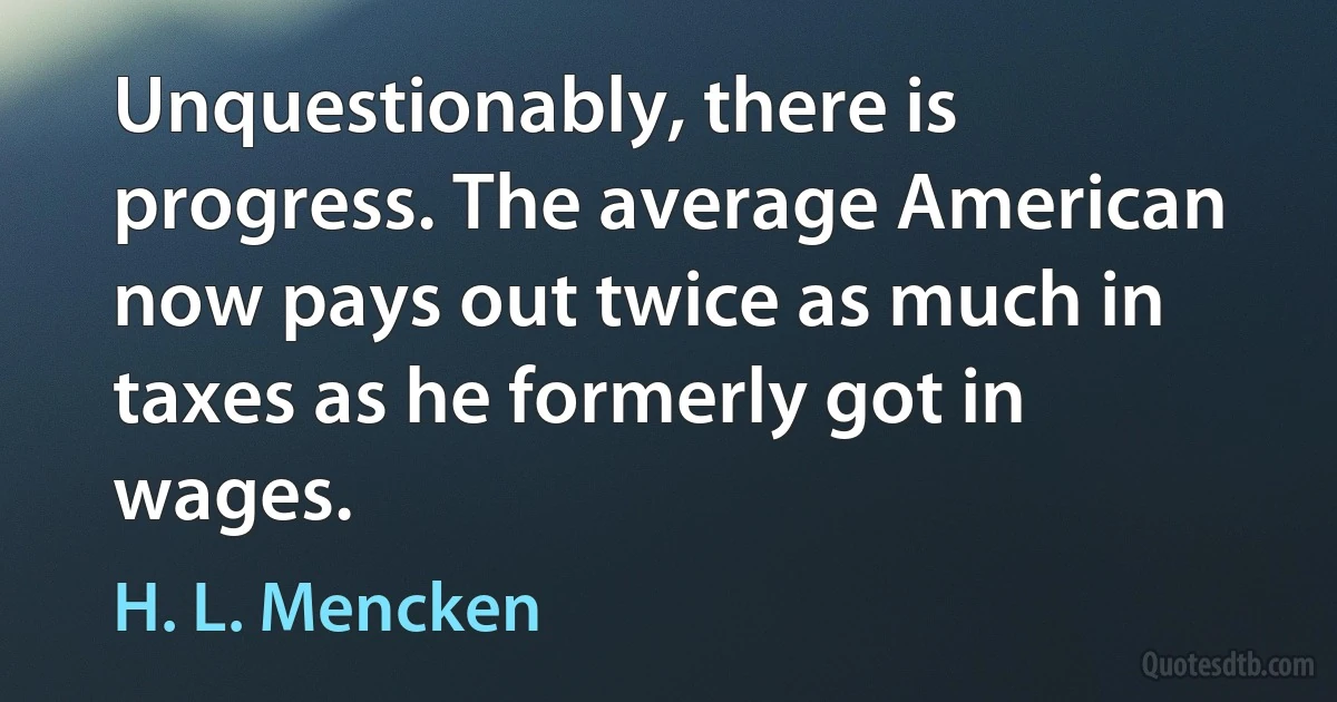 Unquestionably, there is progress. The average American now pays out twice as much in taxes as he formerly got in wages. (H. L. Mencken)