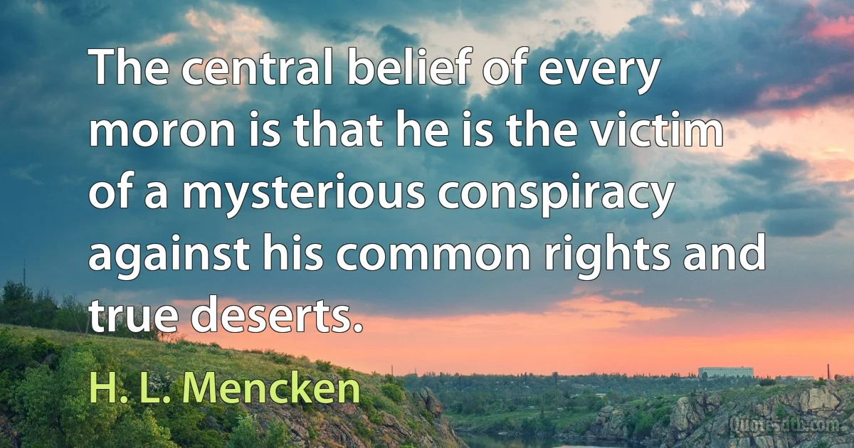 The central belief of every moron is that he is the victim of a mysterious conspiracy against his common rights and true deserts. (H. L. Mencken)