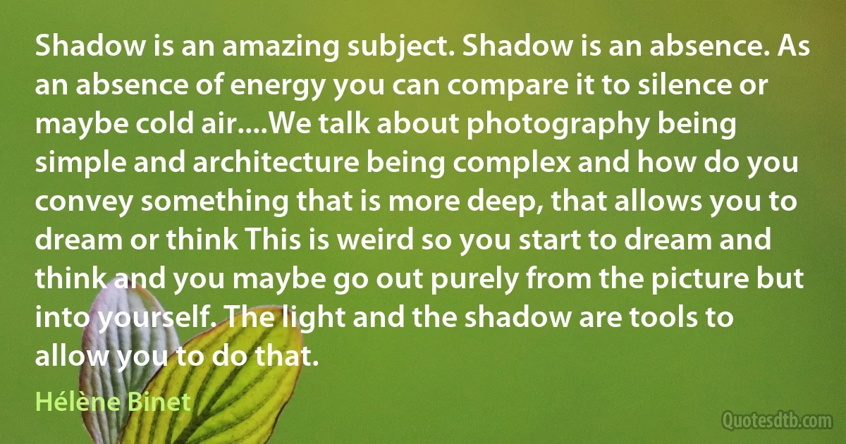 Shadow is an amazing subject. Shadow is an absence. As an absence of energy you can compare it to silence or maybe cold air....We talk about photography being simple and architecture being complex and how do you convey something that is more deep, that allows you to dream or think This is weird so you start to dream and think and you maybe go out purely from the picture but into yourself. The light and the shadow are tools to allow you to do that. (Hélène Binet)