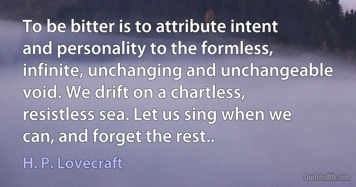 To be bitter is to attribute intent and personality to the formless, infinite, unchanging and unchangeable void. We drift on a chartless, resistless sea. Let us sing when we can, and forget the rest.. (H. P. Lovecraft)