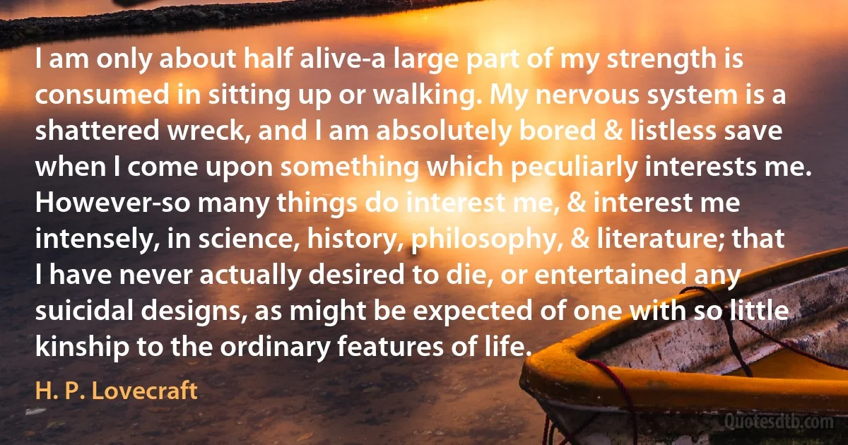 I am only about half alive-a large part of my strength is consumed in sitting up or walking. My nervous system is a shattered wreck, and I am absolutely bored & listless save when I come upon something which peculiarly interests me. However-so many things do interest me, & interest me intensely, in science, history, philosophy, & literature; that I have never actually desired to die, or entertained any suicidal designs, as might be expected of one with so little kinship to the ordinary features of life. (H. P. Lovecraft)