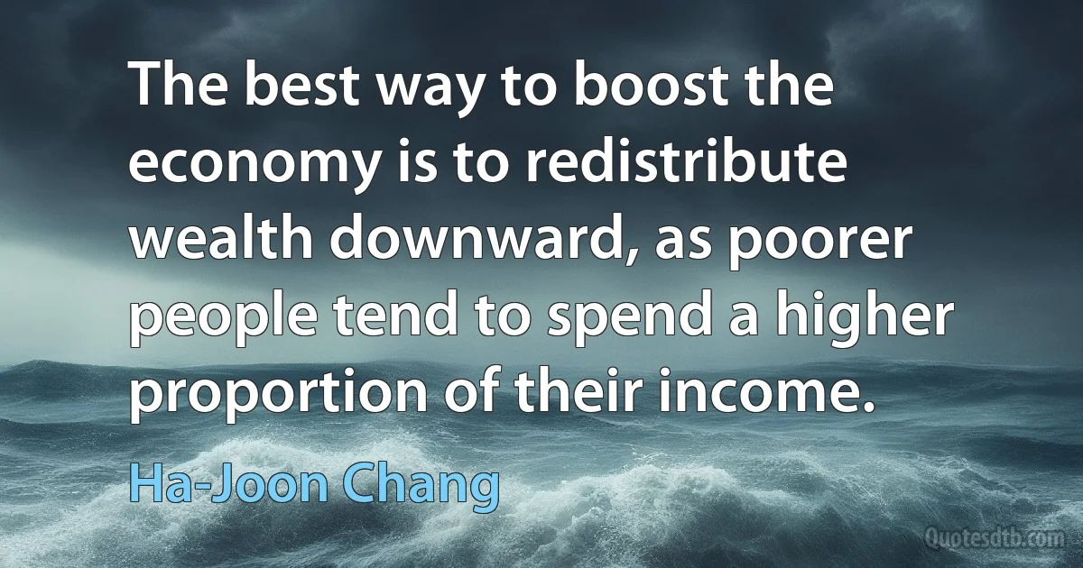 The best way to boost the economy is to redistribute wealth downward, as poorer people tend to spend a higher proportion of their income. (Ha-Joon Chang)