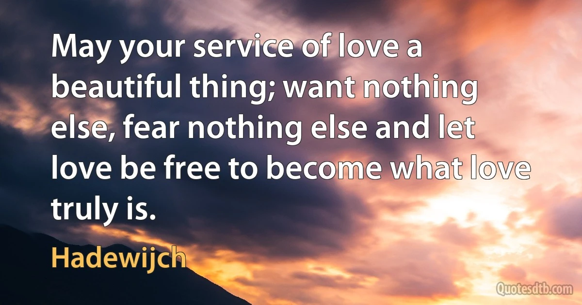 May your service of love a beautiful thing; want nothing else, fear nothing else and let love be free to become what love truly is. (Hadewijch)