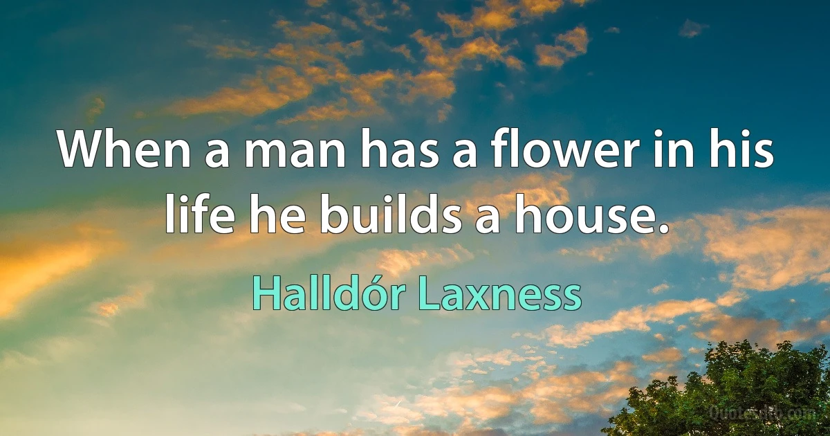 When a man has a flower in his life he builds a house. (Halldór Laxness)