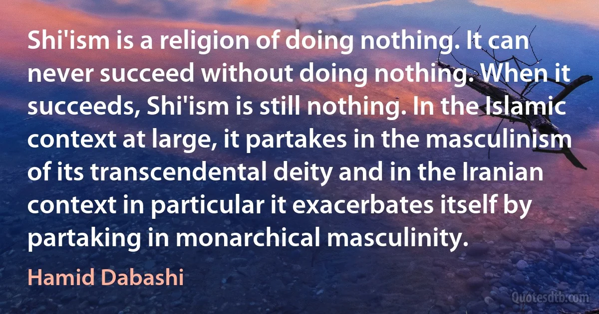 Shi'ism is a religion of doing nothing. It can never succeed without doing nothing. When it succeeds, Shi'ism is still nothing. In the Islamic context at large, it partakes in the masculinism of its transcendental deity and in the Iranian context in particular it exacerbates itself by partaking in monarchical masculinity. (Hamid Dabashi)