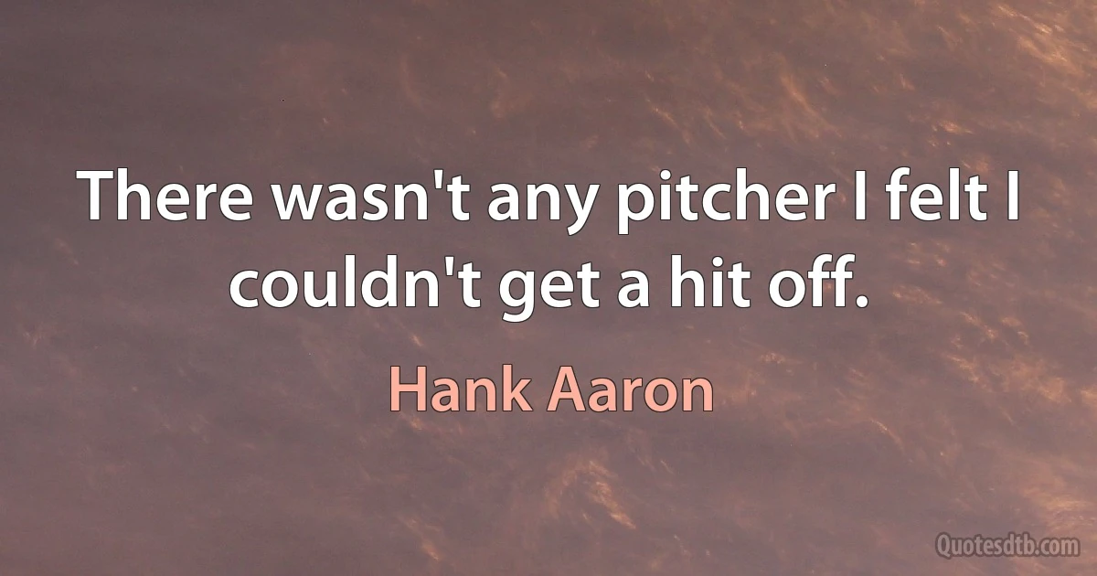 There wasn't any pitcher I felt I couldn't get a hit off. (Hank Aaron)