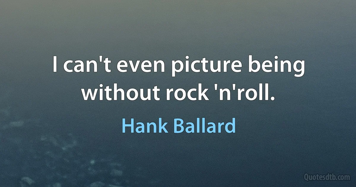 I can't even picture being without rock 'n'roll. (Hank Ballard)