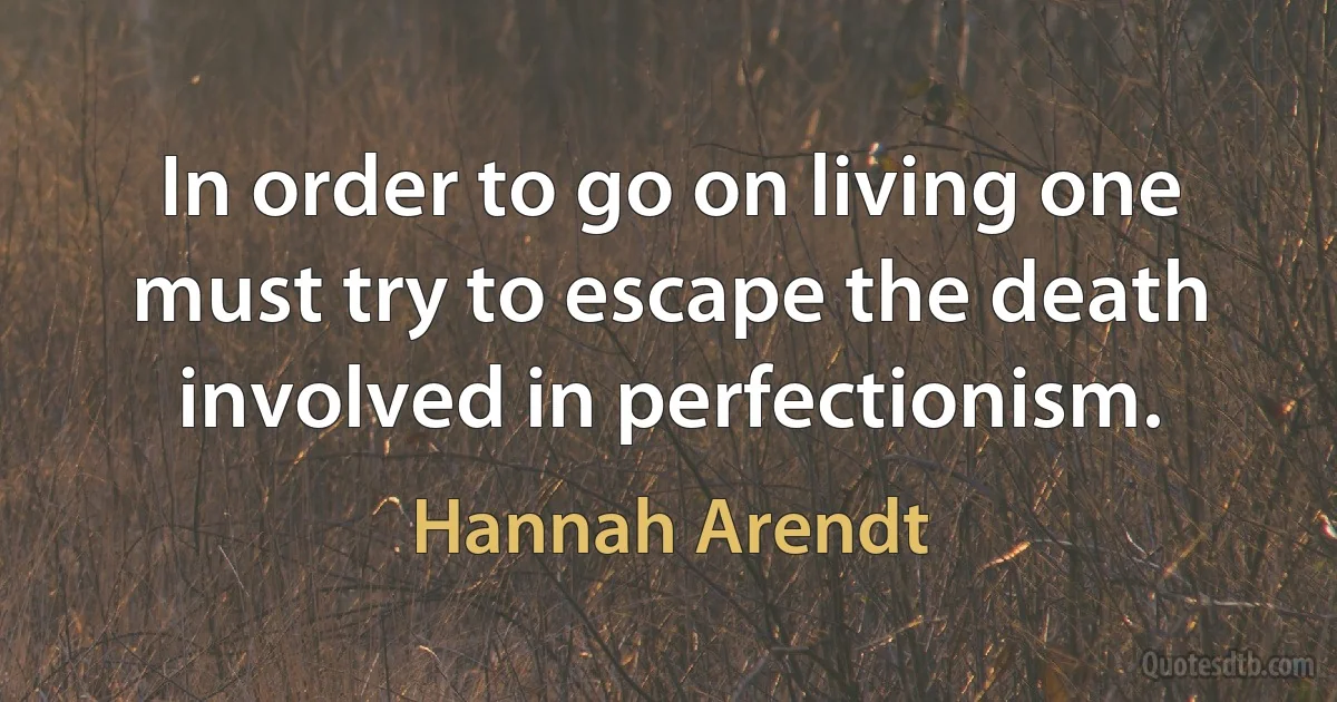 In order to go on living one must try to escape the death involved in perfectionism. (Hannah Arendt)