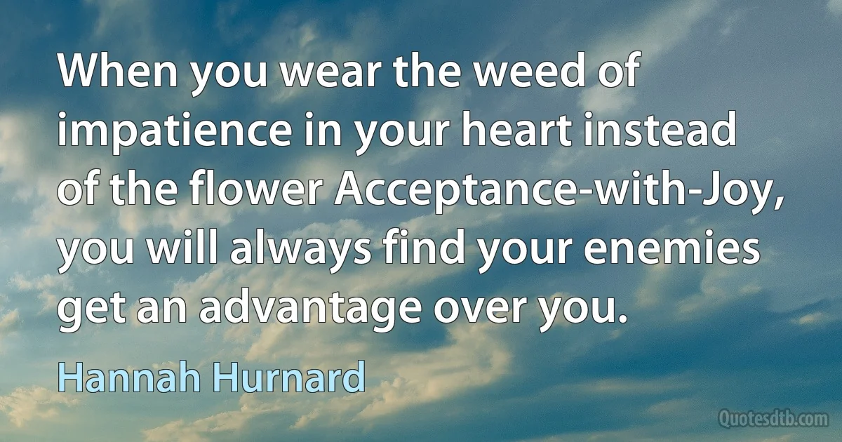 When you wear the weed of impatience in your heart instead of the flower Acceptance-with-Joy, you will always find your enemies get an advantage over you. (Hannah Hurnard)