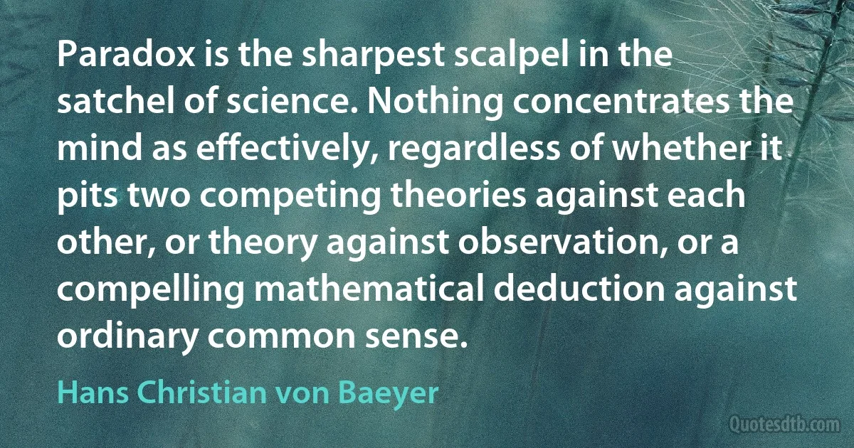 Paradox is the sharpest scalpel in the satchel of science. Nothing concentrates the mind as effectively, regardless of whether it pits two competing theories against each other, or theory against observation, or a compelling mathematical deduction against ordinary common sense. (Hans Christian von Baeyer)