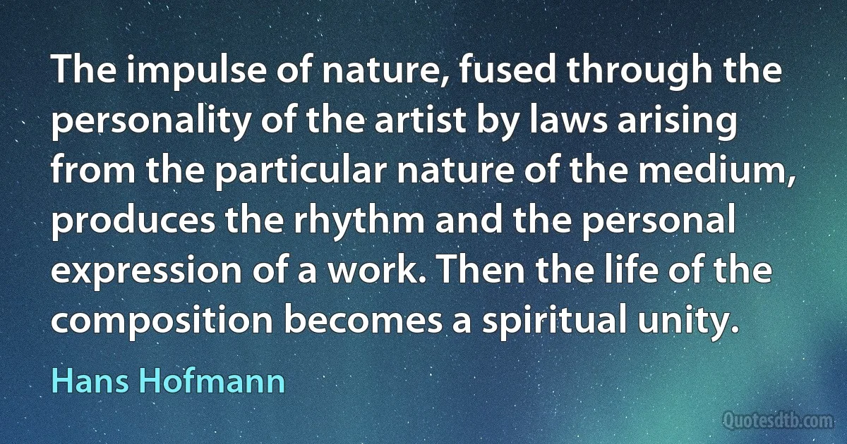 The impulse of nature, fused through the personality of the artist by laws arising from the particular nature of the medium, produces the rhythm and the personal expression of a work. Then the life of the composition becomes a spiritual unity. (Hans Hofmann)