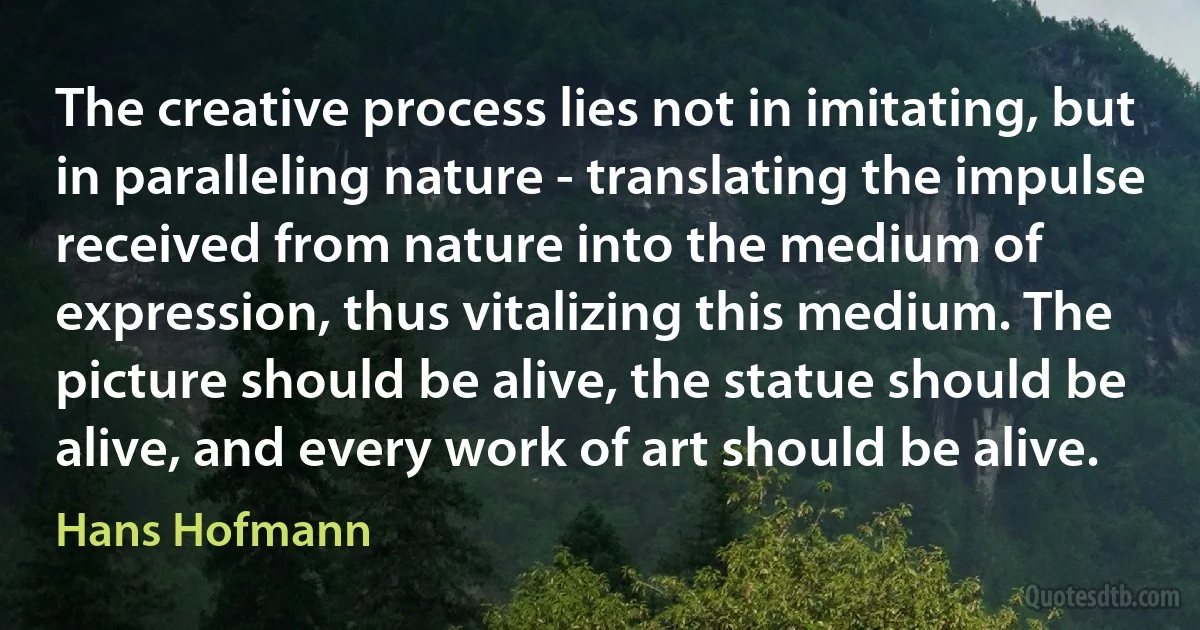 The creative process lies not in imitating, but in paralleling nature - translating the impulse received from nature into the medium of expression, thus vitalizing this medium. The picture should be alive, the statue should be alive, and every work of art should be alive. (Hans Hofmann)